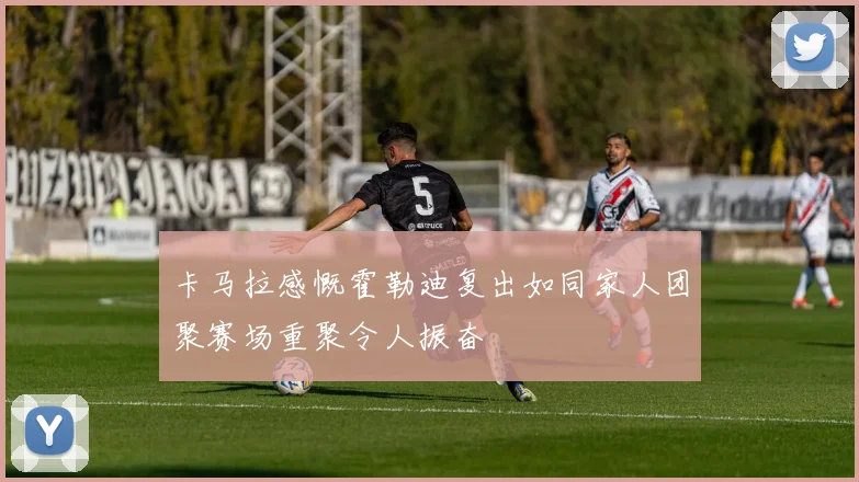 卡马拉感慨霍勒迪复出如同家人团聚赛场重聚令人振奋
