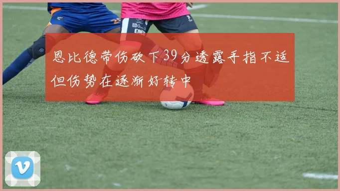 恩比德带伤砍下39分透露手指不适但伤势在逐渐好转中