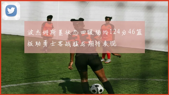 波杰姆斯基状态回暖场均124分46篮板助勇士客战猛龙期待表现