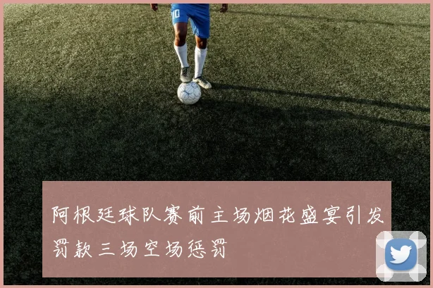 阿根廷球队赛前主场烟花盛宴引发罚款三场空场惩罚