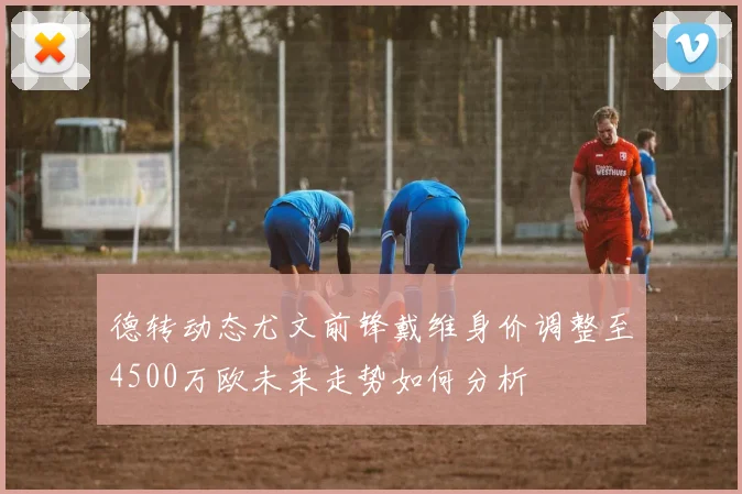 德转动态尤文前锋戴维身价调整至4500万欧未来走势如何分析