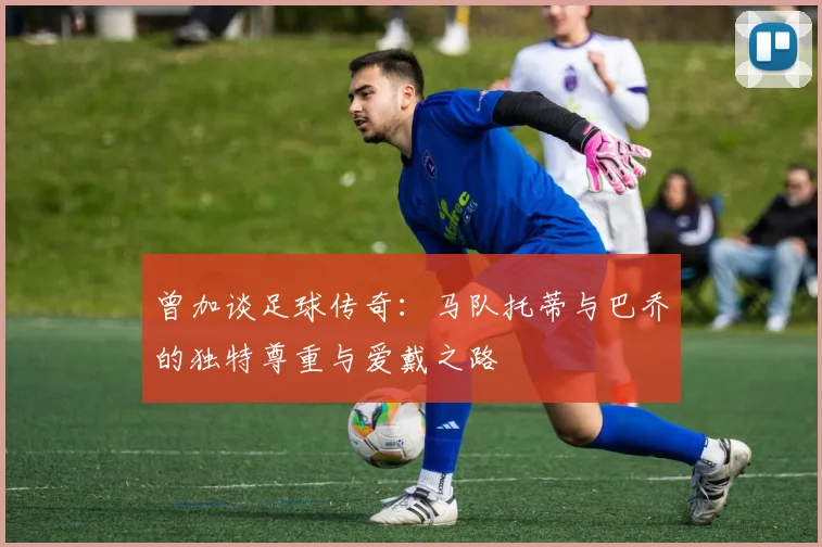 曾加谈足球传奇：马队托蒂与巴乔的独特尊重与爱戴之路