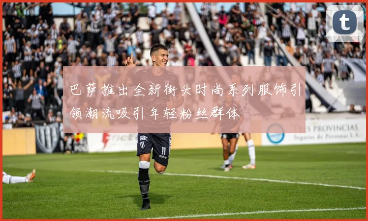 巴萨推出全新街头时尚系列服饰引领潮流吸引年轻粉丝群体