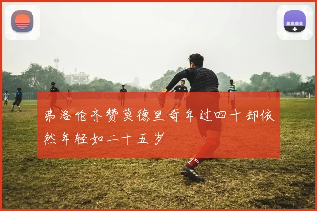 弗洛伦齐赞莫德里奇年过四十却依然年轻如二十五岁