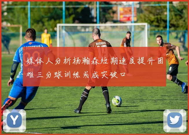媒体人分析杨瀚森短期速度提升困难三分球训练或成突破口