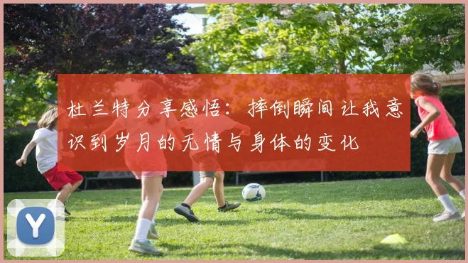 杜兰特分享感悟：摔倒瞬间让我意识到岁月的无情与身体的变化