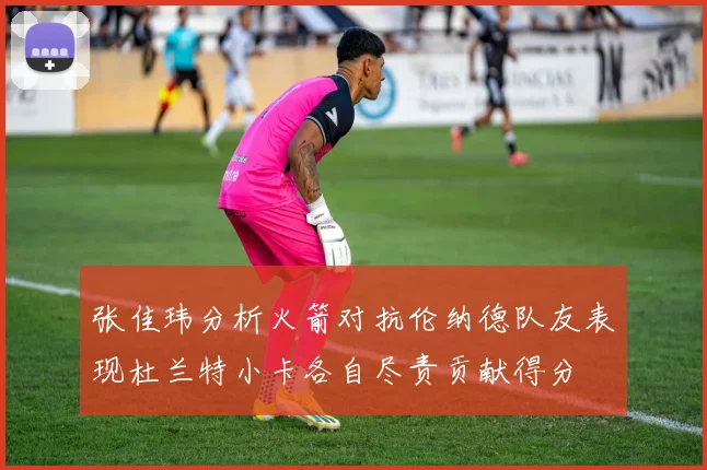 张佳玮分析火箭对抗伦纳德队友表现杜兰特小卡各自尽责贡献得分