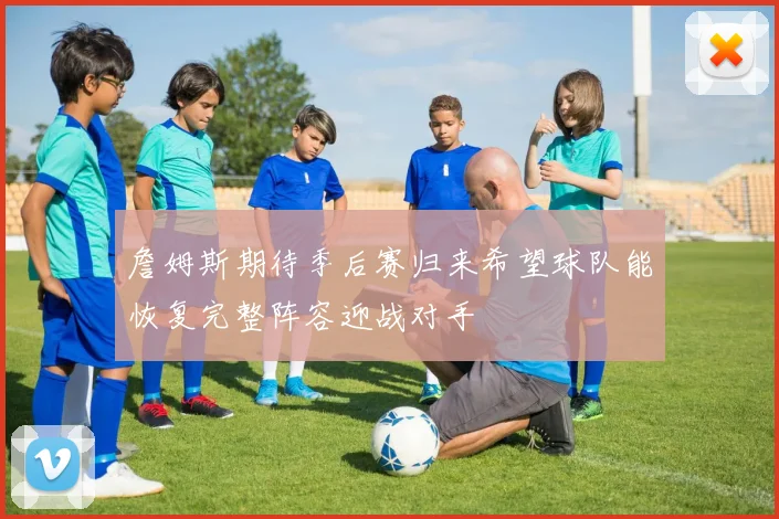 詹姆斯期待季后赛归来希望球队能恢复完整阵容迎战对手