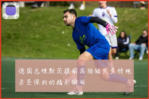 德国总理默茨提前离场错失多特绝杀圣保利的精彩瞬间