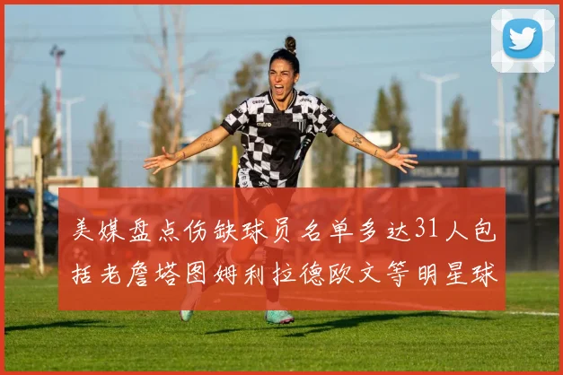 美媒盘点伤缺球员名单多达31人包括老詹塔图姆利拉德欧文等明星球员
