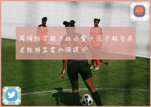 周琦防守能力独占鳌头范子铭与其差距明显需加强提升
