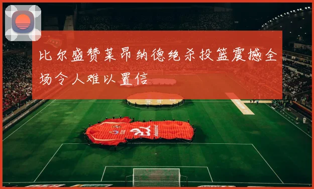 比尔盛赞莱昂纳德绝杀投篮震撼全场令人难以置信