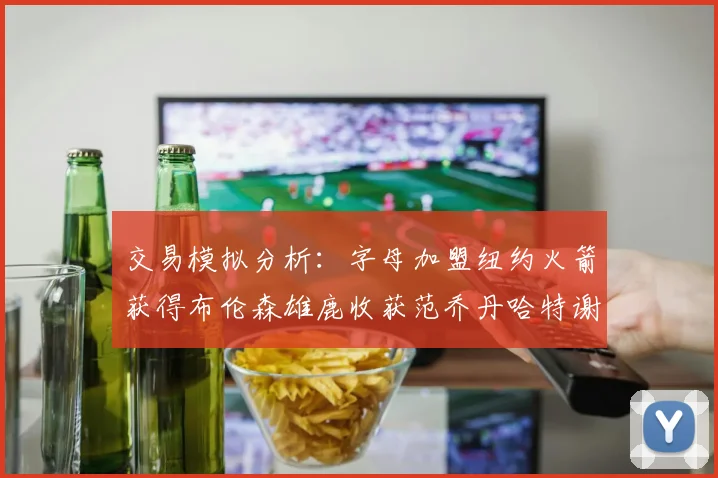 交易模拟分析：字母加盟纽约火箭获得布伦森雄鹿收获范乔丹哈特谢泼德等球员