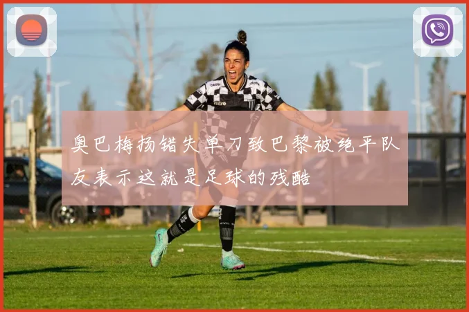 奥巴梅扬错失单刀致巴黎被绝平队友表示这就是足球的残酷
