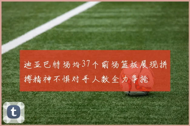 迪亚巴特场均37个前场篮板展现拼搏精神不惧对手人数全力争抢