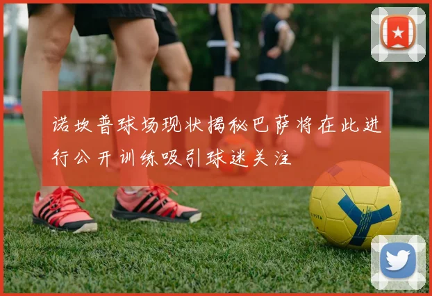诺坎普球场现状揭秘巴萨将在此进行公开训练吸引球迷关注