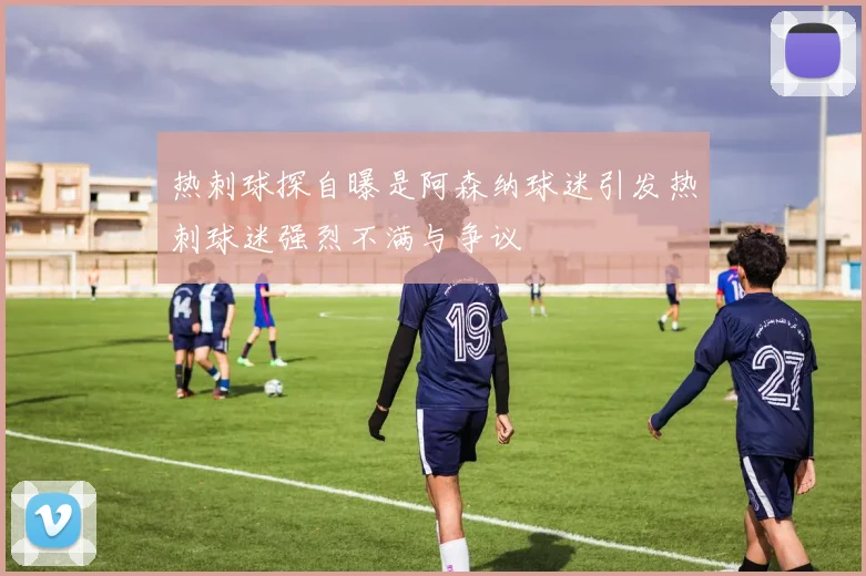 热刺球探自曝是阿森纳球迷引发热刺球迷强烈不满与争议