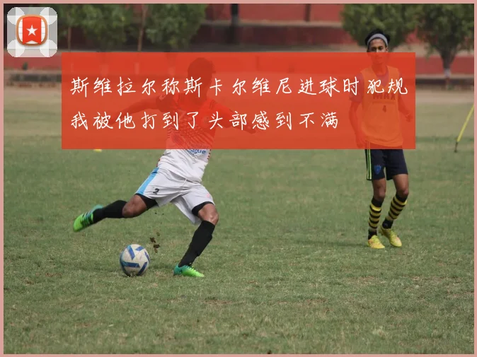 斯维拉尔称斯卡尔维尼进球时犯规我被他打到了头部感到不满