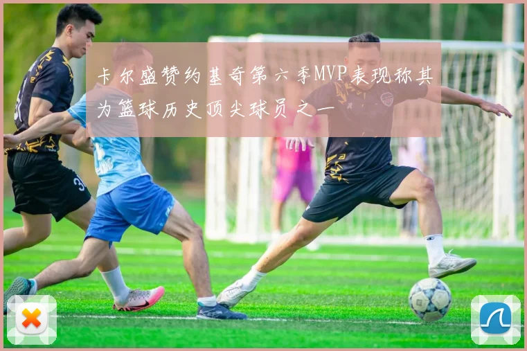 卡尔盛赞约基奇第六季MVP表现称其为篮球历史顶尖球员之一