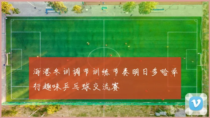 海港冬训调节训练节奏明日多哈举行趣味乒乓球交流赛