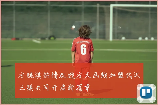 方镜淇热情欢迎方天画戟加盟武汉三镇共同开启新篇章