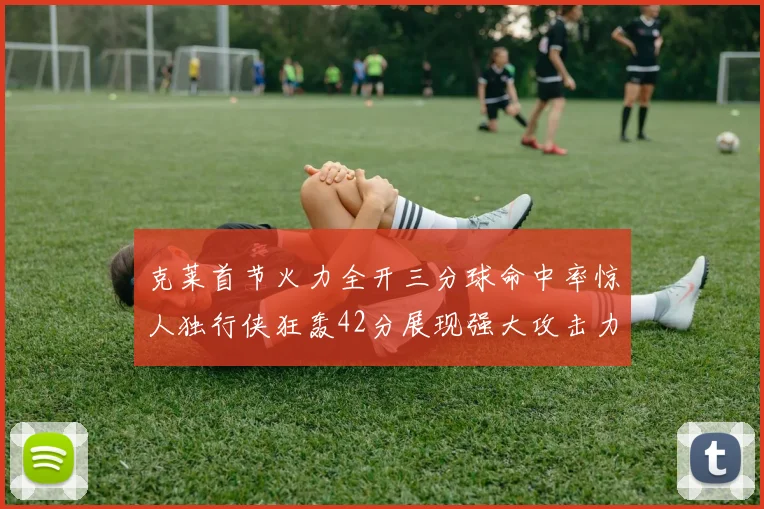 克莱首节火力全开三分球命中率惊人独行侠狂轰42分展现强大攻击力