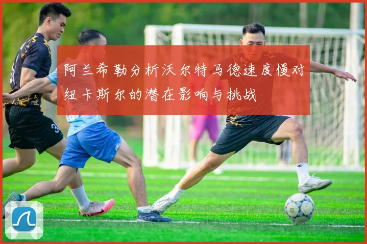 阿兰希勒分析沃尔特马德速度慢对纽卡斯尔的潜在影响与挑战