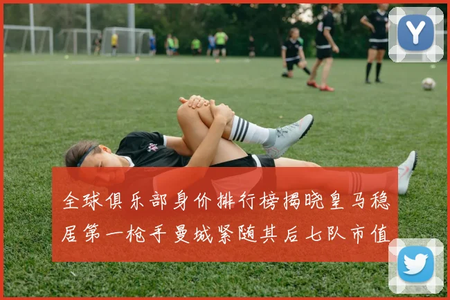 全球俱乐部身价排行榜揭晓皇马稳居第一枪手曼城紧随其后七队市值超十亿