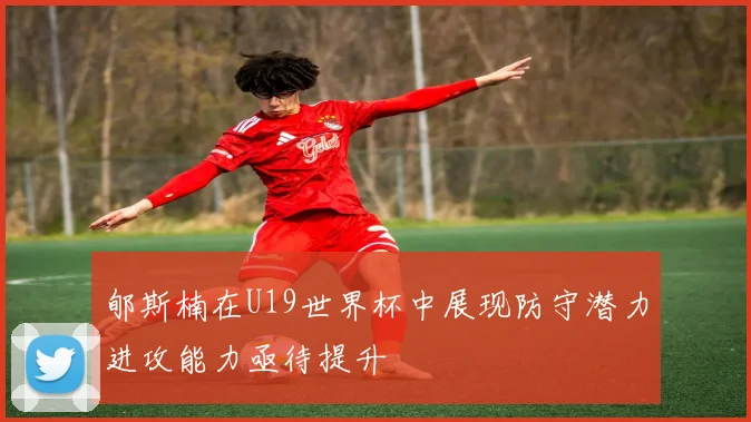 郇斯楠在U19世界杯中展现防守潜力进攻能力亟待提升