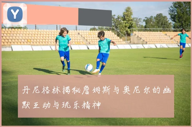 丹尼格林揭秘詹姆斯与奥尼尔的幽默互动与玩乐精神