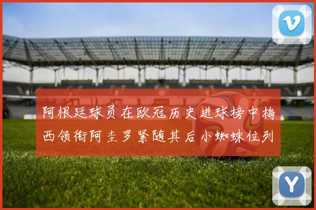 阿根廷球员在欧冠历史进球榜中梅西领衔阿圭罗紧随其后小蜘蛛位列第七