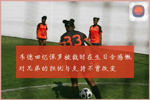 韦德回忆保罗被裁时在生日会感慨对兄弟的担忧与支持不曾改变