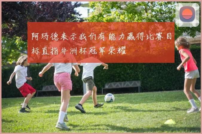 阿玛德表示我们有能力赢得比赛目标直指非洲杯冠军荣耀