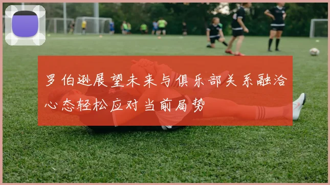 罗伯逊展望未来与俱乐部关系融洽心态轻松应对当前局势