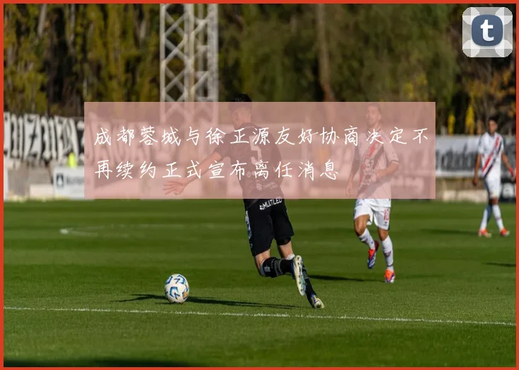 成都蓉城与徐正源友好协商决定不再续约正式宣布离任消息